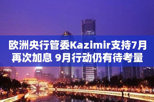 欧洲央行管委Kazimir支持7月再次加息 9月行动仍有待考量