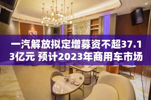 一汽解放拟定增募资不超37.13亿元 预计2023年商用车市场整体触底反弹