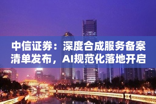 中信证券：深度合成服务备案清单发布，AI规范化落地开启