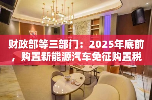 财政部等三部门：2025年底前，购置新能源汽车免征购置税