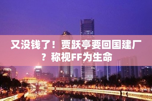 又没钱了！贾跃亭要回国建厂？称视FF为生命