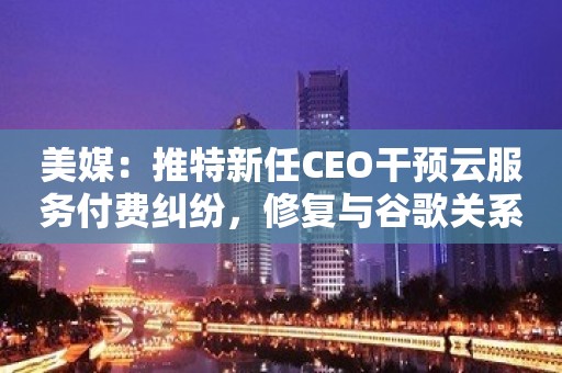 美媒：推特新任CEO干预云服务付费纠纷，修复与谷歌关系