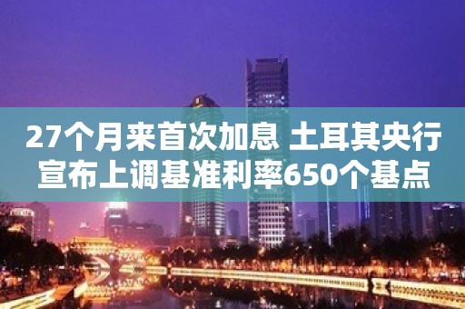 27个月来首次加息 土耳其央行宣布上调基准利率650个基点