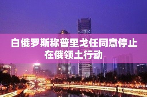 白俄罗斯称普里戈任同意停止在俄领土行动