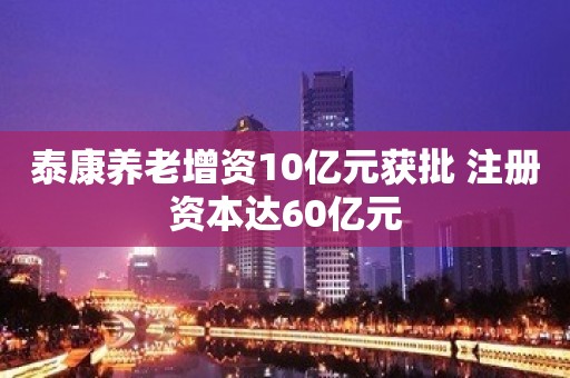 泰康养老增资10亿元获批 注册资本达60亿元