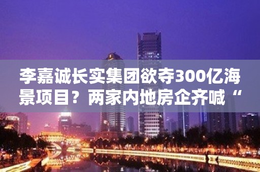 李嘉诚长实集团欲夺300亿海景项目？两家内地房企齐喊“手下留情”