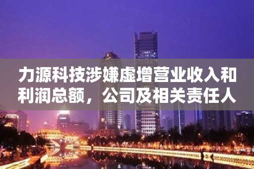 力源科技涉嫌虚增营业收入和利润总额，公司及相关责任人被罚