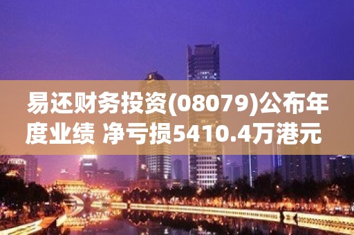 易还财务投资(08079)公布年度业绩 净亏损5410.4万港元 同比收窄15.89%