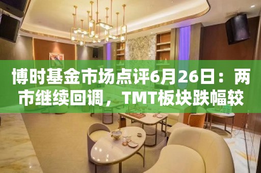 博时基金市场点评6月26日：两市继续回调，TMT板块跌幅较深