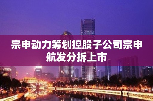 宗申动力筹划控股子公司宗申航发分拆上市