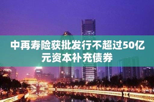 中再寿险获批发行不超过50亿元资本补充债券