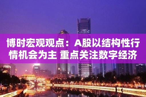 博时宏观观点：A股以结构性行情机会为主 重点关注数字经济、国企改革、中特估值体系等投资线索