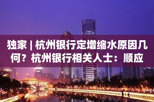 独家 | 杭州银行定增缩水原因几何？杭州银行相关人士：顺应市场情况调减募集资金规模