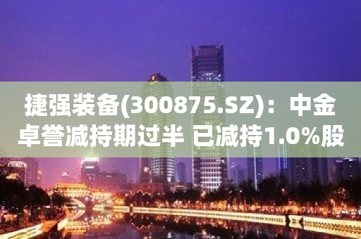 捷强装备(300875.SZ)：中金卓誉减持期过半 已减持1.0%股份