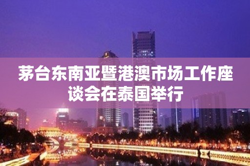 茅台东南亚暨港澳市场工作座谈会在泰国举行