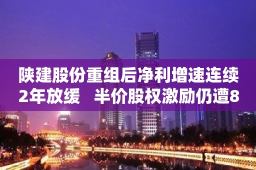 陕建股份重组后净利增速连续2年放缓   半价股权激励仍遭81人弃购1375万股