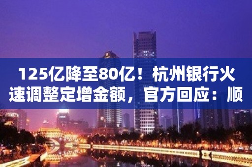 125亿降至80亿！杭州银行火速调整定增金额，官方回应：顺应市场情况