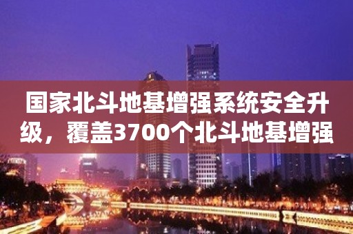 国家北斗地基增强系统安全升级，覆盖3700个北斗地基增强站