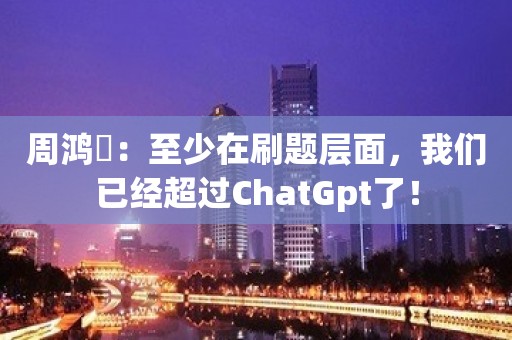 周鸿祎：至少在刷题层面，我们已经超过ChatGpt了！