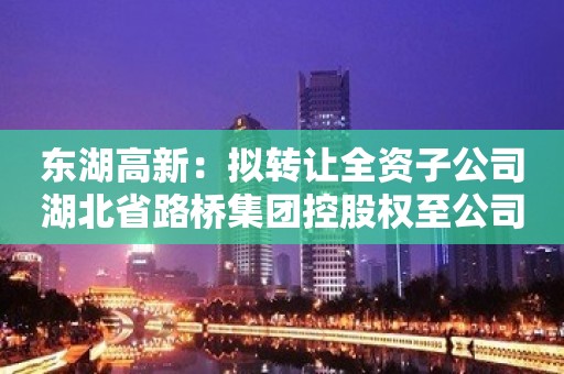 东湖高新：拟转让全资子公司湖北省路桥集团控股权至公司间接控股股东方