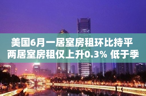 美国6月一居室房租环比持平 两居室房租仅上升0.3% 低于季节性趋势