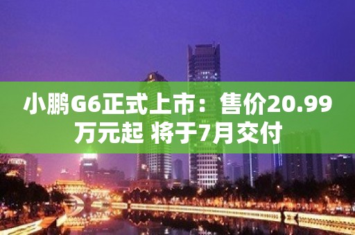 小鹏G6正式上市：售价20.99万元起 将于7月交付