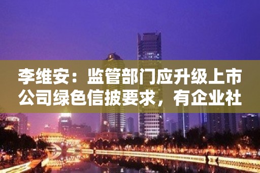 李维安：监管部门应升级上市公司绿色信披要求，有企业社会责任报告仅一页