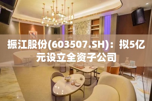 振江股份(603507.SH)：拟5亿元设立全资子公司