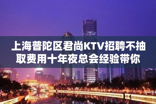 上海普陀区君尚KTV招聘不抽取费用十年夜总会经验带你