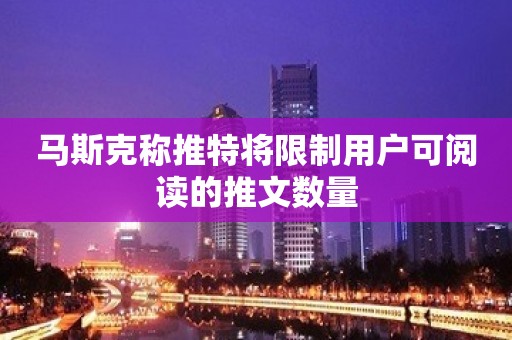 马斯克称推特将限制用户可阅读的推文数量