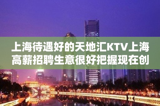 上海待遇好的天地汇KTV上海高薪招聘生意很好把握现在创造未来