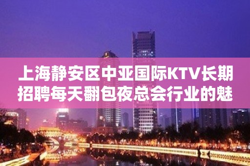 上海静安区中亚国际KTV长期招聘每天翻包夜总会行业的魅力 许