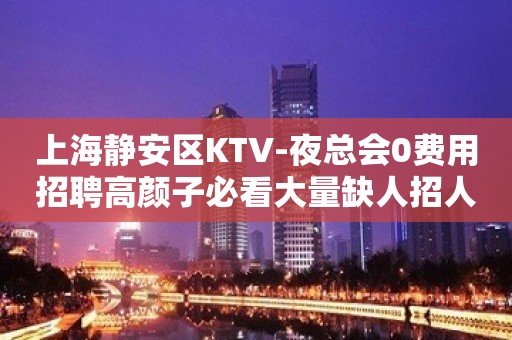 上海静安区KTV-夜总会0费用招聘高颜子必看大量缺人招人