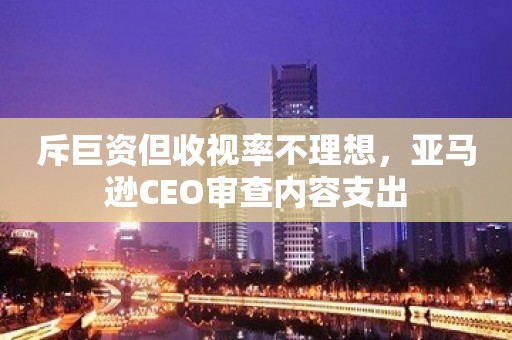 斥巨资但收视率不理想，亚马逊CEO审查内容支出