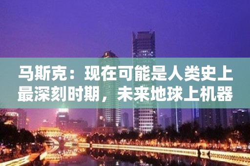 马斯克：现在可能是人类史上最深刻时期，未来地球上机器人的数量将超过人类