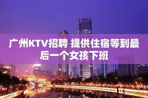 广州KTV招聘 提供住宿等到最后一个女孩下班