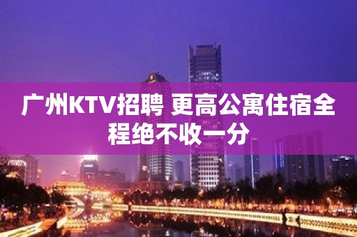 广州KTV招聘 更高公寓住宿全程绝不收一分