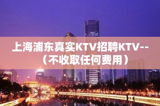 上海浦东真实KTV招聘KTV--（不收取任何费用）