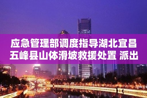 应急管理部调度指导湖北宜昌五峰县山体滑坡救援处置 派出工作组赶赴现场