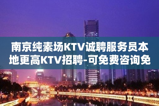 南京纯素场KTV诚聘服务员本地更高KTV招聘-可免费咨询免费考