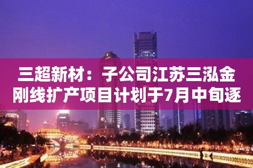 三超新材：子公司江苏三泓金刚线扩产项目计划于7月中旬逐步投产