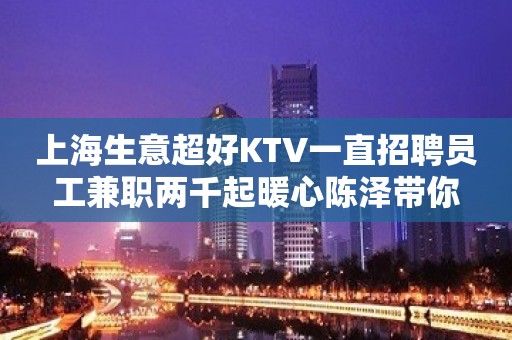 上海生意超好KTV一直招聘员工兼职两千起暖心陈泽带你