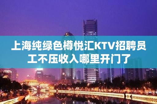 上海纯绿色樽悦汇KTV招聘员工不压收入哪里开门了