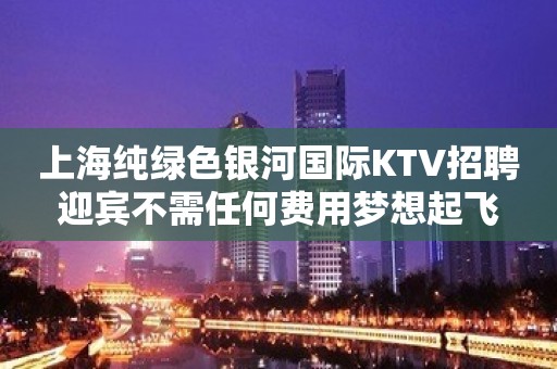 上海纯绿色银河国际KTV招聘迎宾不需任何费用梦想起飞