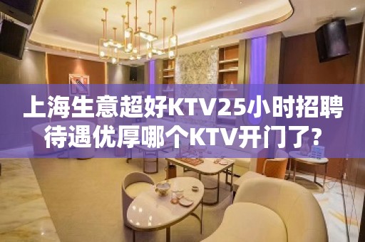 上海生意超好KTV25小时招聘待遇优厚哪个KTV开门了?