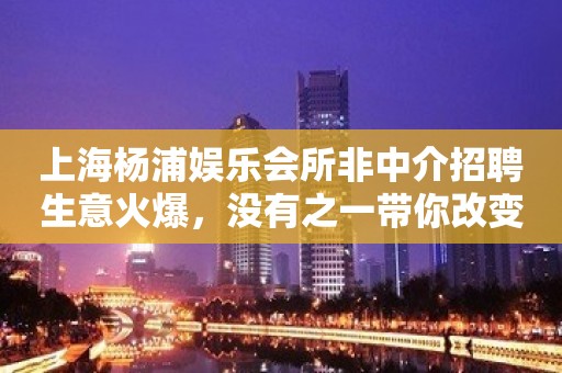 上海杨浦娱乐会所非中介招聘生意火爆，没有之一带你改变现状