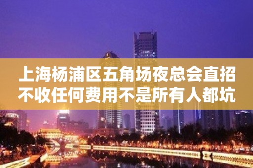 上海杨浦区五角场夜总会直招不收任何费用不是所有人都坑