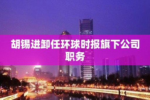 胡锡进卸任环球时报旗下公司职务