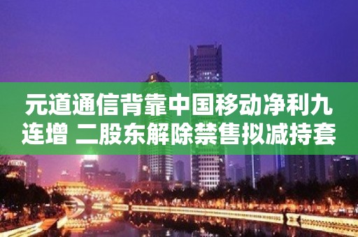 元道通信背靠中国移动净利九连增 二股东解除禁售拟减持套现2亿