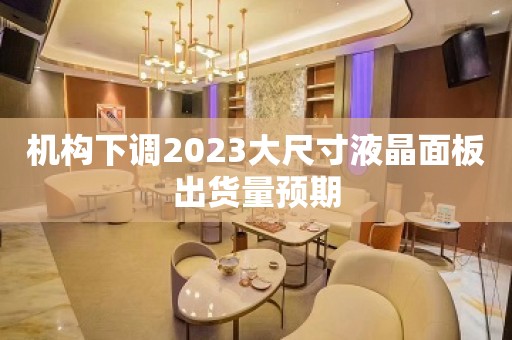 机构下调2023大尺寸液晶面板出货量预期